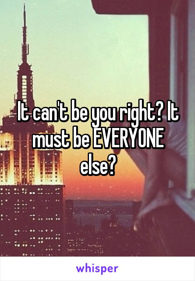 It can't be you right? It must be EVERYONE else?