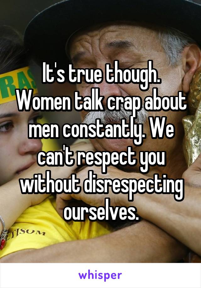 It's true though. Women talk crap about men constantly. We can't respect you without disrespecting ourselves.