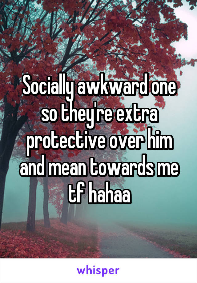 Socially awkward one so they're extra protective over him and mean towards me tf hahaa