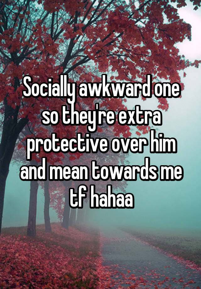 Socially awkward one so they're extra protective over him and mean towards me tf hahaa