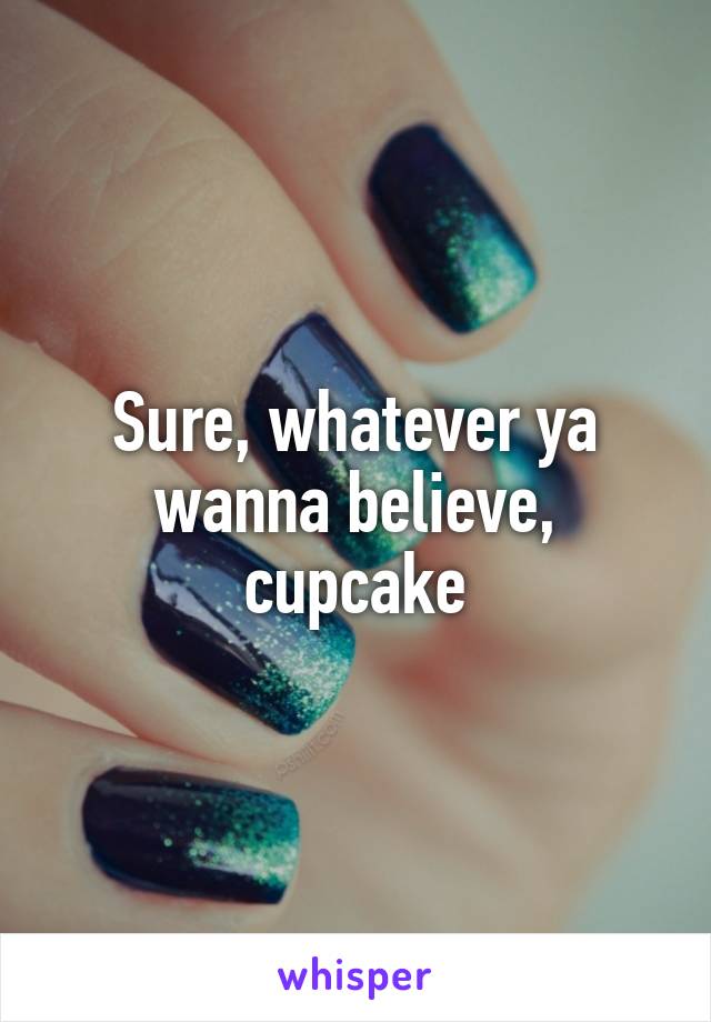 Sure, whatever ya wanna believe, cupcake
