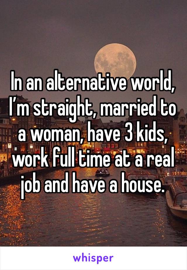 In an alternative world, I’m straight, married to a woman, have 3 kids, work full time at a real job and have a house. 