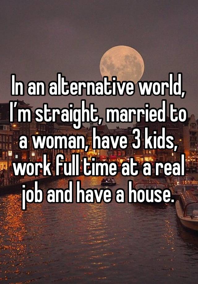 In an alternative world, I’m straight, married to a woman, have 3 kids, work full time at a real job and have a house. 