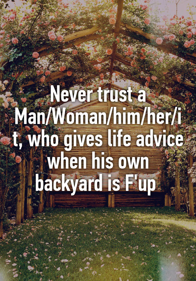 Never trust a Man/Woman/him/her/it, who gives life advice when his own backyard is F'up 