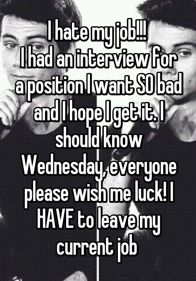 I hate my job!!! 
I had an interview for a position I want SO bad and I hope I get it. I should know Wednesday, everyone please wish me luck! I HAVE to leave my current job 