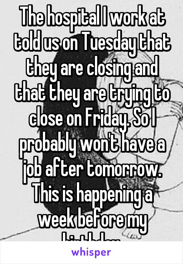 The hospital I work at told us on Tuesday that they are closing and that they are trying to close on Friday. So I probably won't have a job after tomorrow. This is happening a week before my birthday.