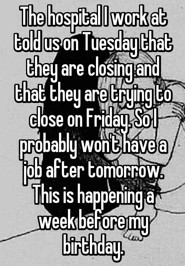 The hospital I work at told us on Tuesday that they are closing and that they are trying to close on Friday. So I probably won't have a job after tomorrow. This is happening a week before my birthday.