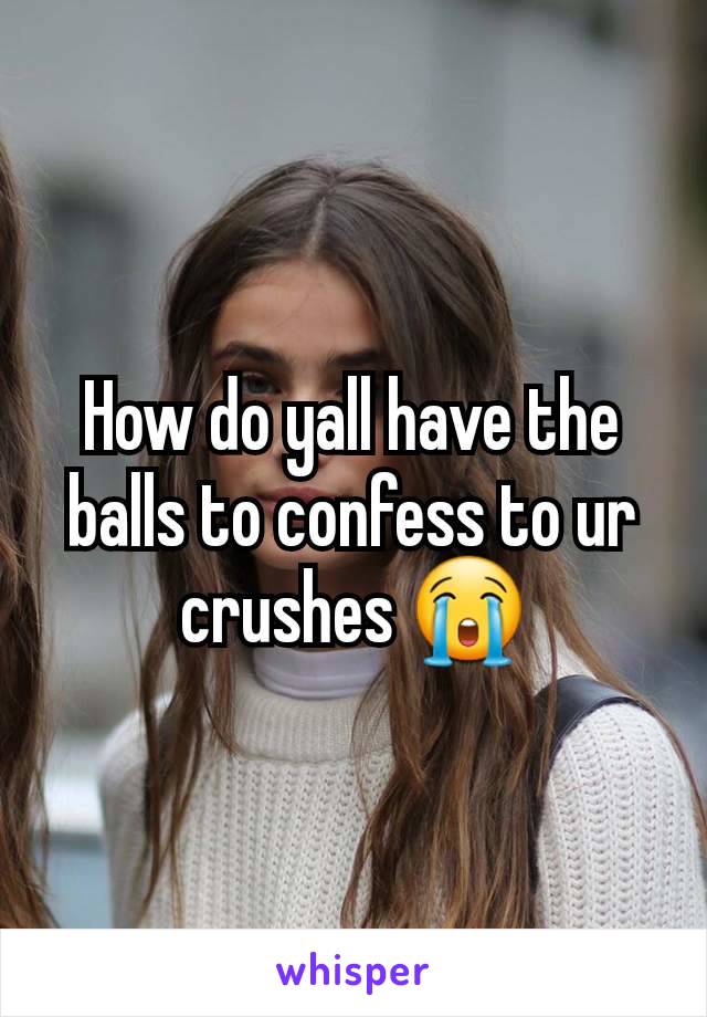 How do yall have the balls to confess to ur crushes 😭