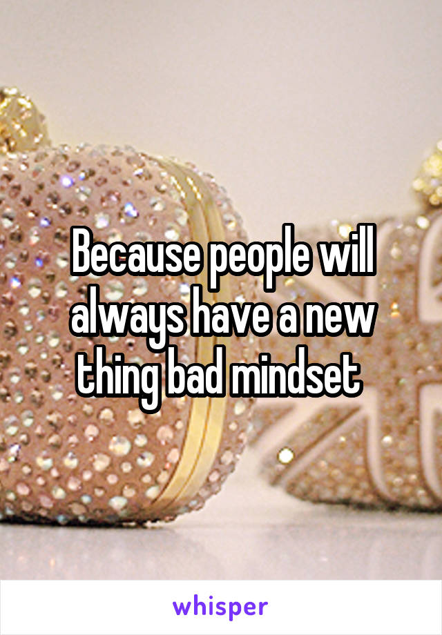 Because people will always have a new thing bad mindset 
