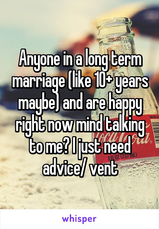 Anyone in a long term marriage (like 10+ years maybe) and are happy right now mind talking to me? I just need advice/ vent