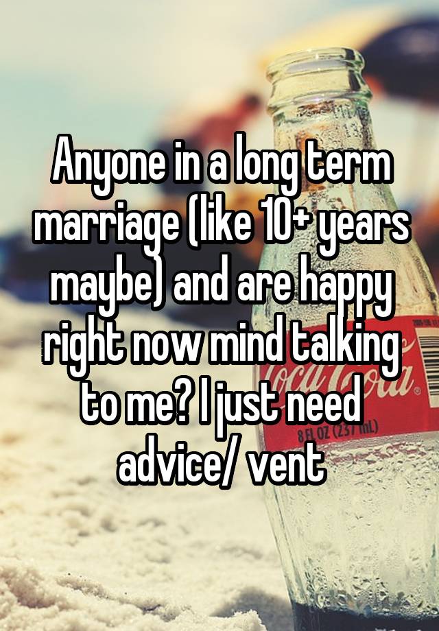 Anyone in a long term marriage (like 10+ years maybe) and are happy right now mind talking to me? I just need advice/ vent