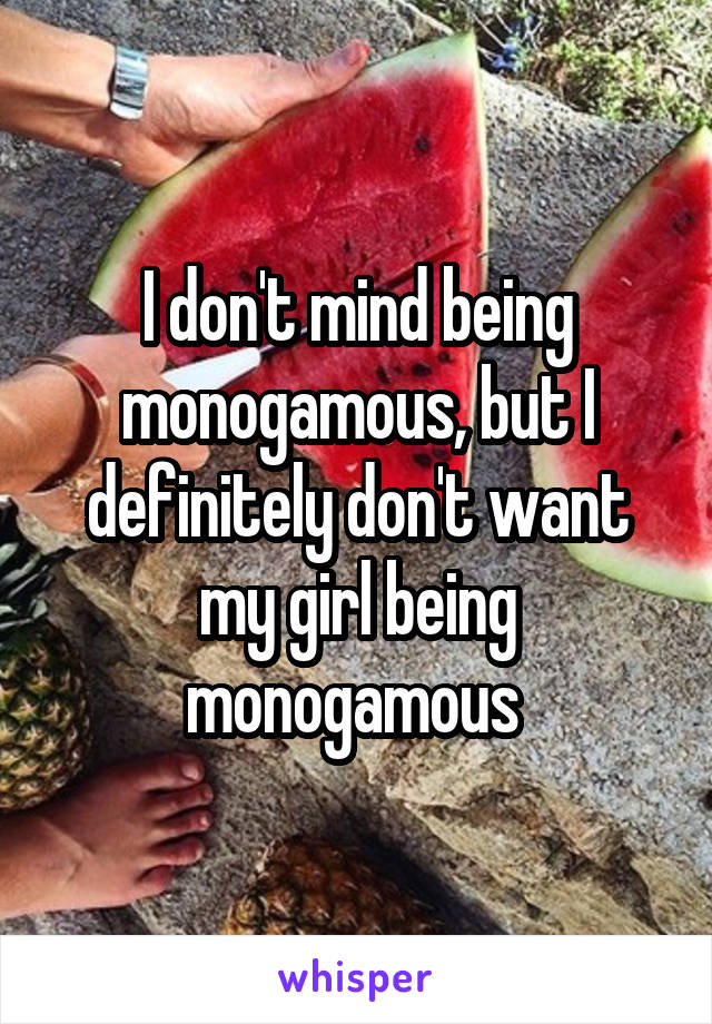 I don't mind being monogamous, but I definitely don't want my girl being monogamous 