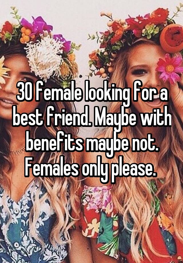 30 female looking for a best friend. Maybe with benefits maybe not. Females only please. 