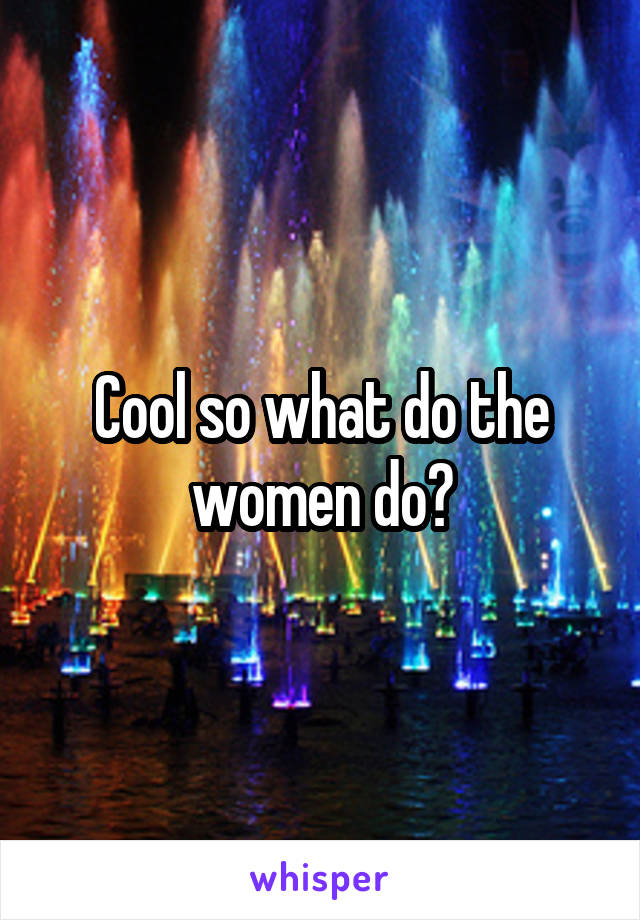 Cool so what do the women do?