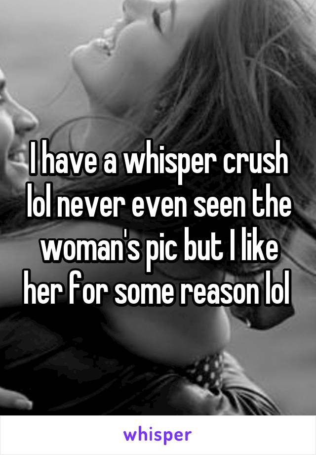 I have a whisper crush lol never even seen the woman's pic but I like her for some reason lol 