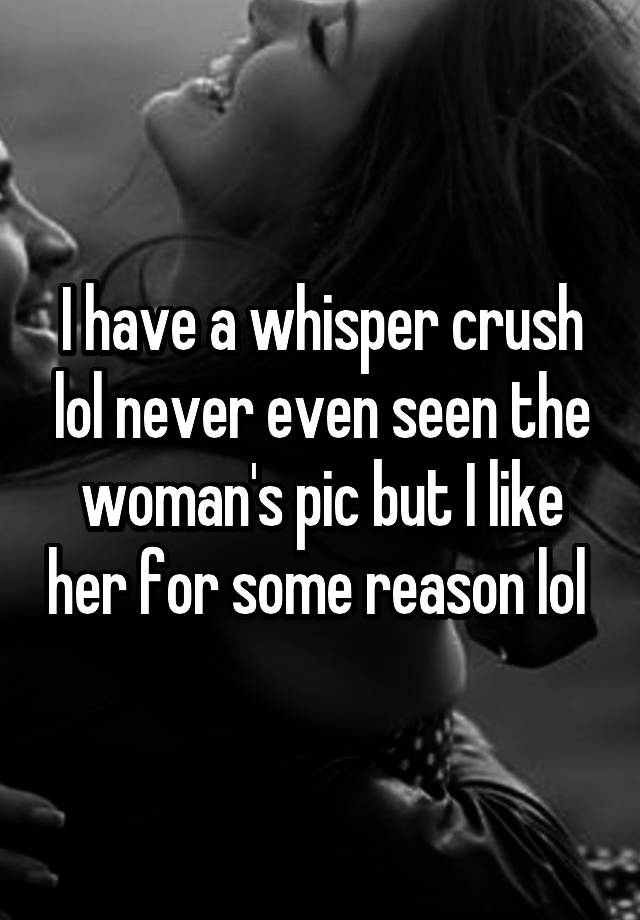 I have a whisper crush lol never even seen the woman's pic but I like her for some reason lol 