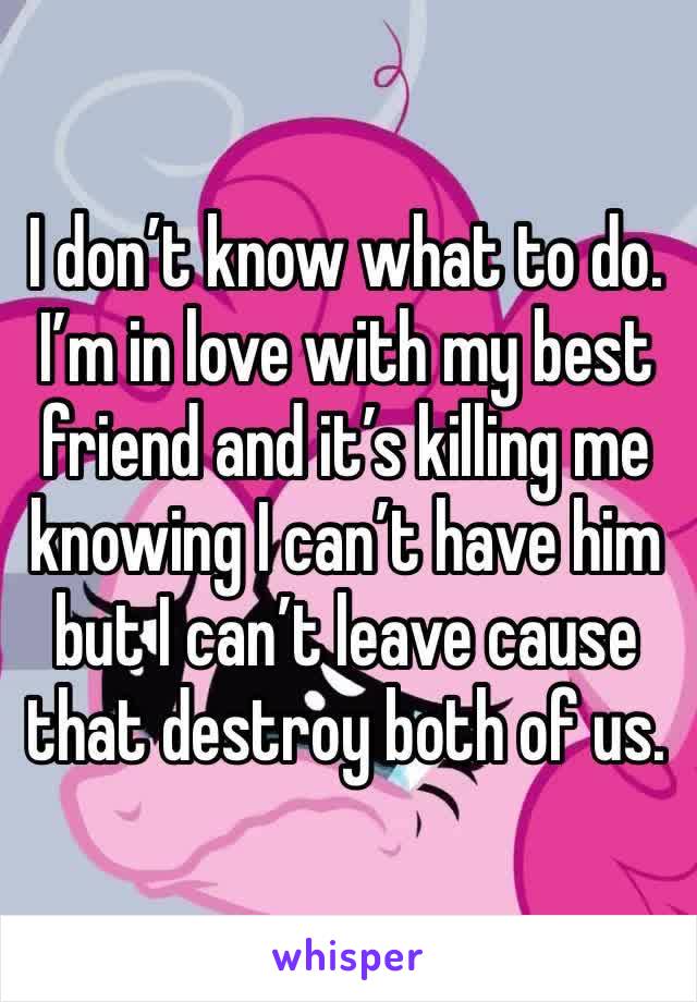 I don’t know what to do. I’m in love with my best friend and it’s killing me knowing I can’t have him but I can’t leave cause that destroy both of us.