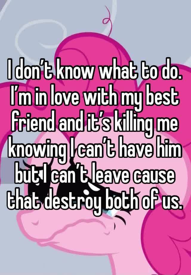 I don’t know what to do. I’m in love with my best friend and it’s killing me knowing I can’t have him but I can’t leave cause that destroy both of us.