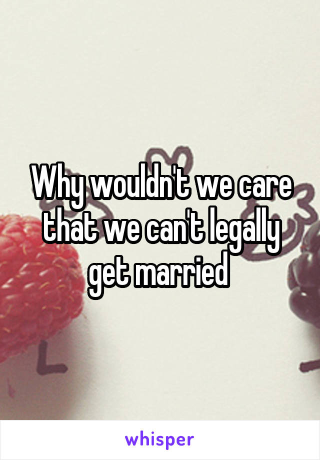 Why wouldn't we care that we can't legally get married 