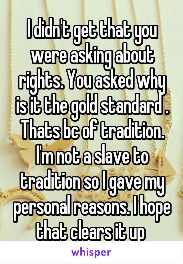 I didn't get that you were asking about rights. You asked why is it the gold standard . Thats bc of tradition. I'm not a slave to tradition so I gave my personal reasons. I hope that clears it up 