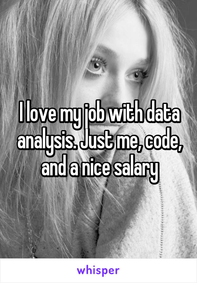 I love my job with data analysis. Just me, code, and a nice salary