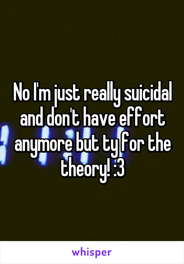 No I'm just really suicidal and don't have effort anymore but ty for the theory! :3