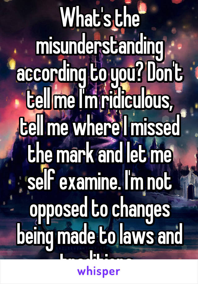 What's the misunderstanding according to you? Don't tell me I'm ridiculous, tell me where I missed the mark and let me self examine. I'm not opposed to changes being made to laws and traditions. 