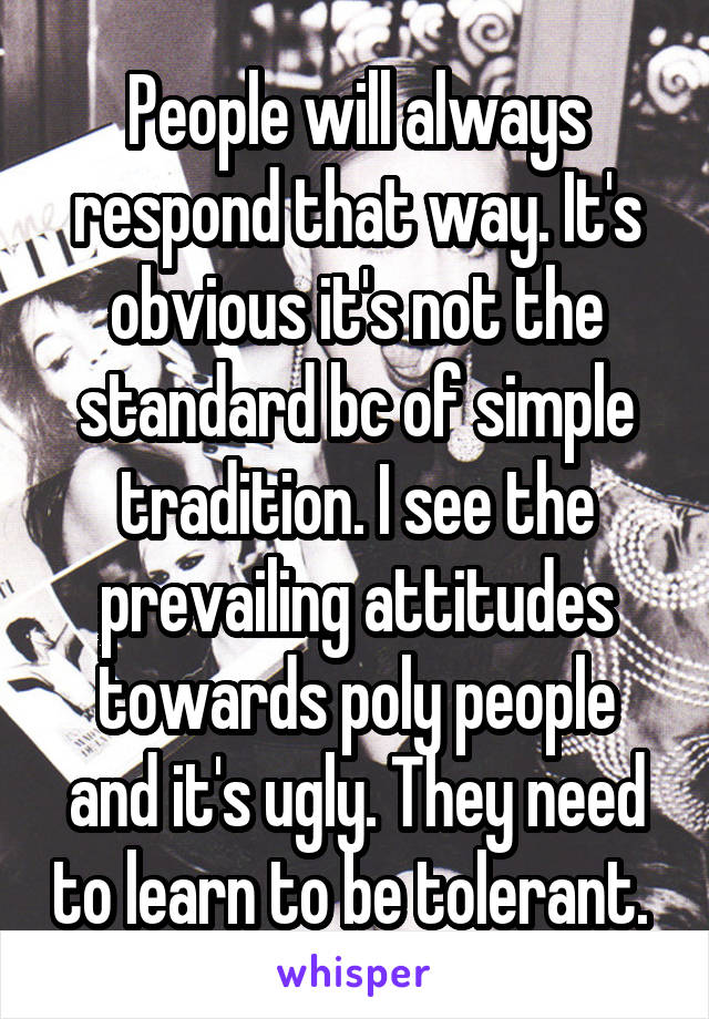 People will always respond that way. It's obvious it's not the standard bc of simple tradition. I see the prevailing attitudes towards poly people and it's ugly. They need to learn to be tolerant. 