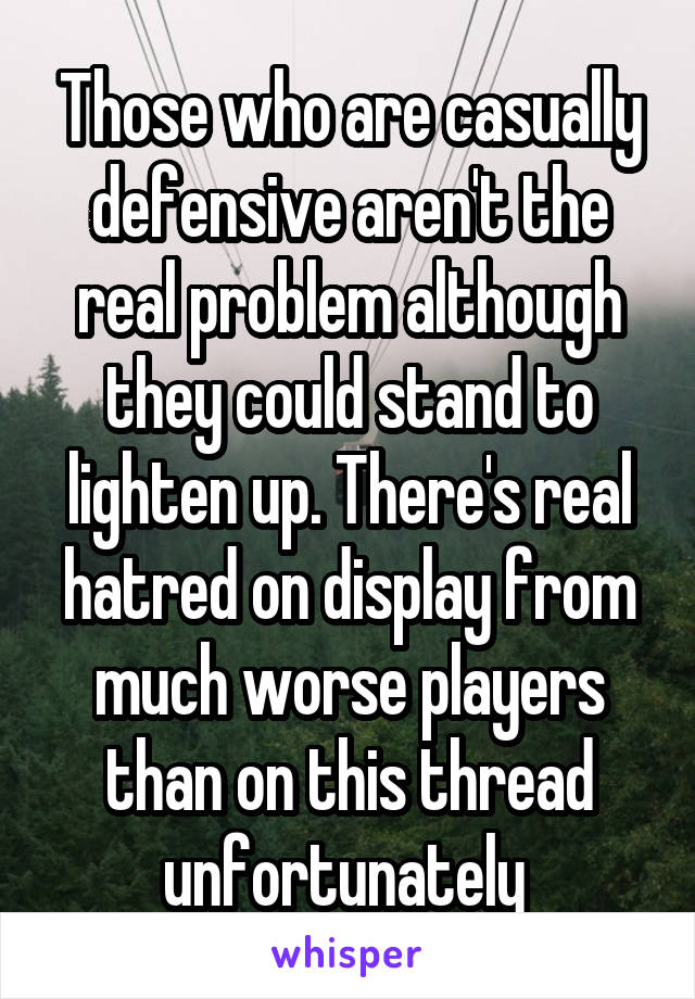 Those who are casually defensive aren't the real problem although they could stand to lighten up. There's real hatred on display from much worse players than on this thread unfortunately 