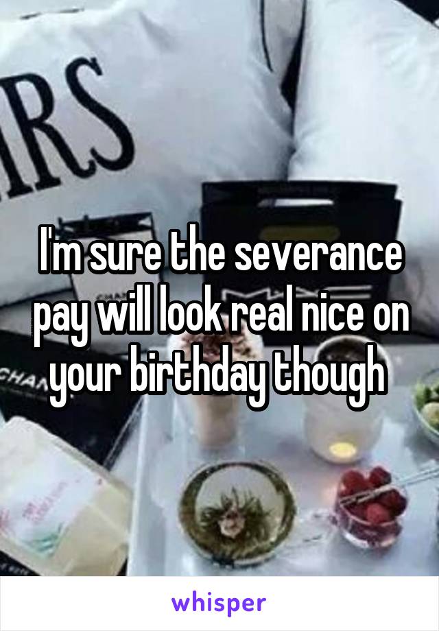 I'm sure the severance pay will look real nice on your birthday though 