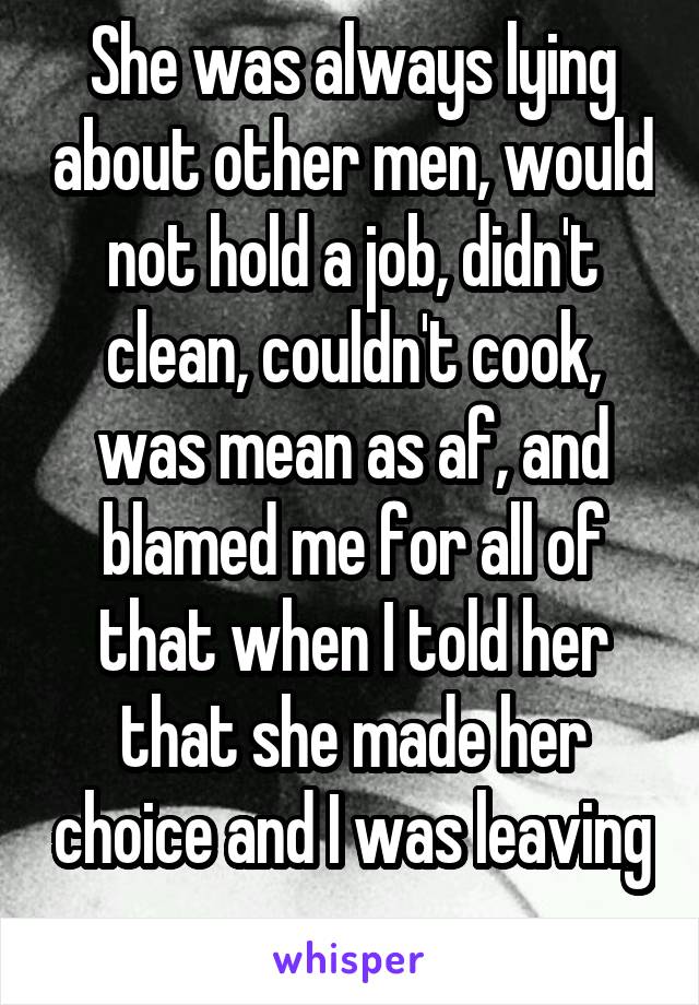 She was always lying about other men, would not hold a job, didn't clean, couldn't cook, was mean as af, and blamed me for all of that when I told her that she made her choice and I was leaving 