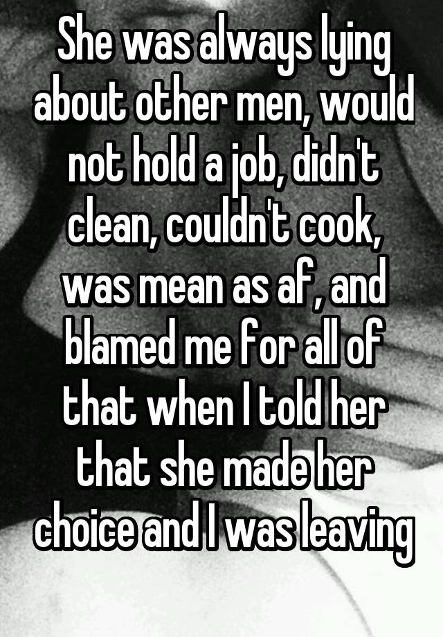 She was always lying about other men, would not hold a job, didn't clean, couldn't cook, was mean as af, and blamed me for all of that when I told her that she made her choice and I was leaving 