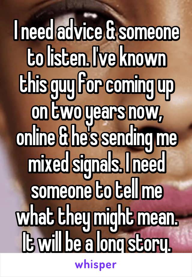 I need advice & someone to listen. I've known this guy for coming up on two years now, online & he's sending me mixed signals. I need someone to tell me what they might mean. It will be a long story.