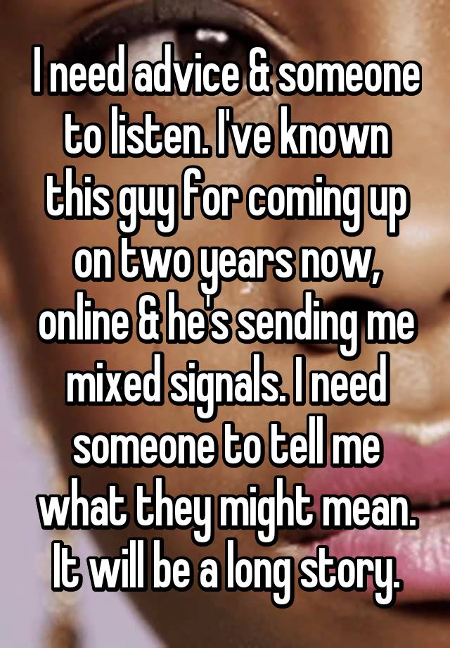 I need advice & someone to listen. I've known this guy for coming up on two years now, online & he's sending me mixed signals. I need someone to tell me what they might mean. It will be a long story.