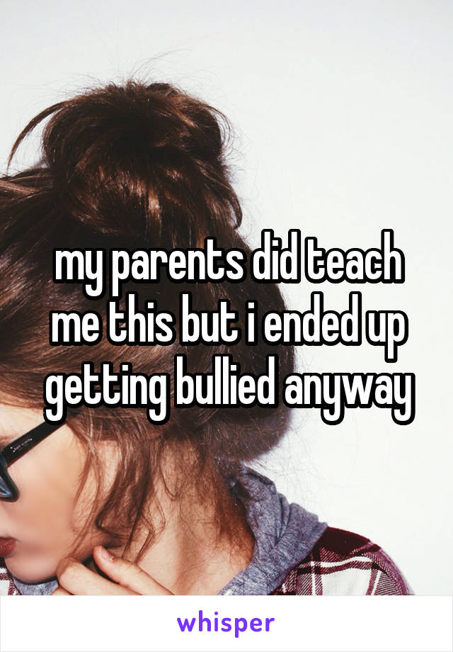 my parents did teach me this but i ended up getting bullied anyway