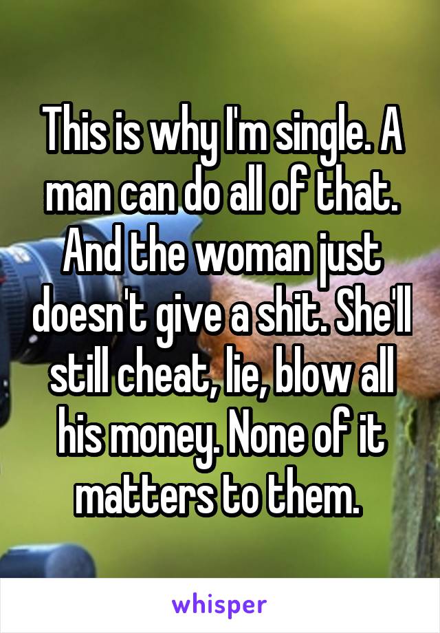 This is why I'm single. A man can do all of that. And the woman just doesn't give a shit. She'll still cheat, lie, blow all his money. None of it matters to them. 