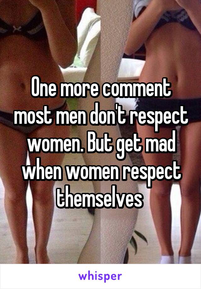 One more comment most men don't respect women. But get mad when women respect themselves 