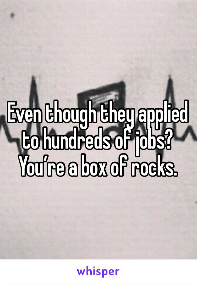 Even though they applied to hundreds of jobs? You’re a box of rocks. 