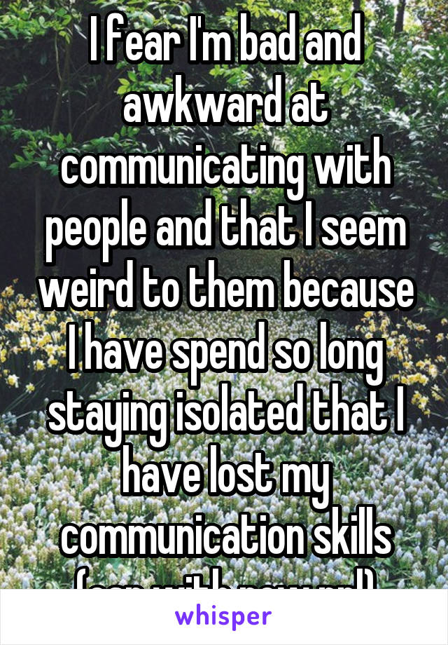 I fear I'm bad and awkward at communicating with people and that I seem weird to them because I have spend so long staying isolated that I have lost my communication skills (esp with new ppl)