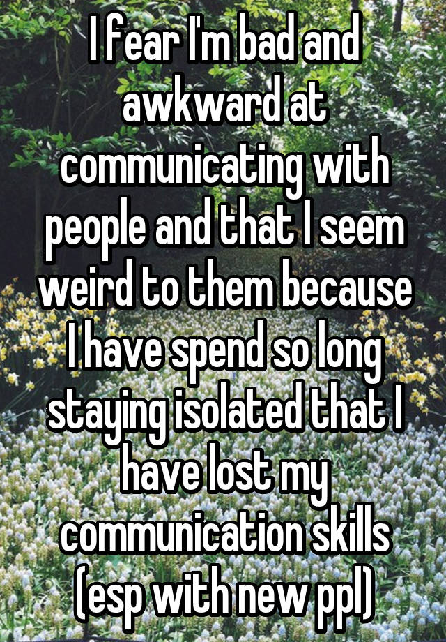 I fear I'm bad and awkward at communicating with people and that I seem weird to them because I have spend so long staying isolated that I have lost my communication skills (esp with new ppl)