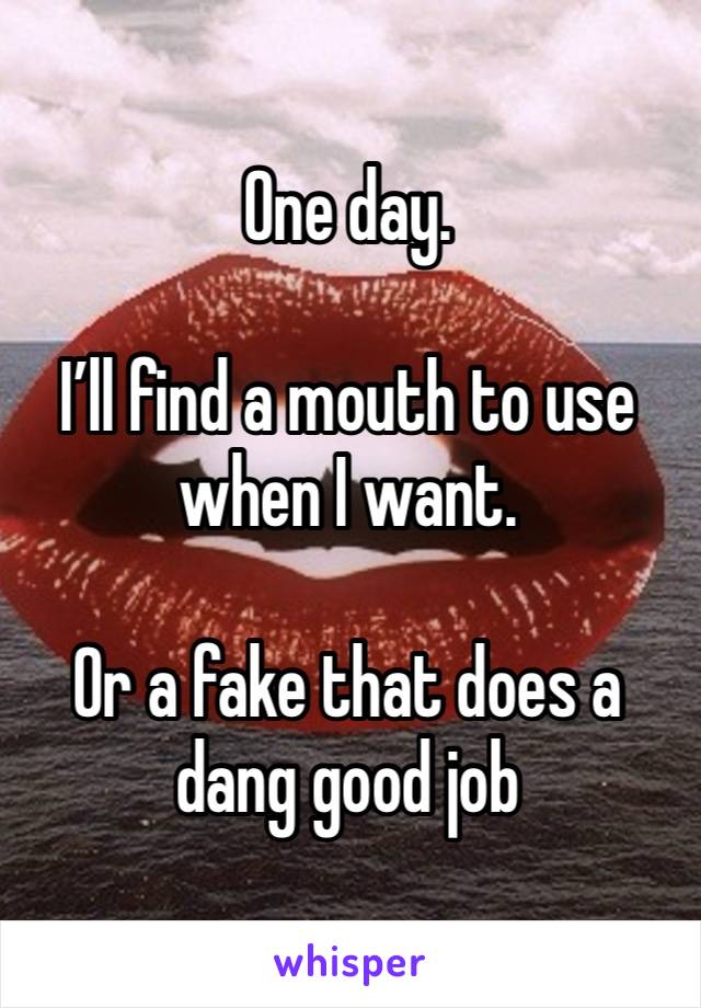 One day. 

I’ll find a mouth to use when I want. 

Or a fake that does a dang good job 