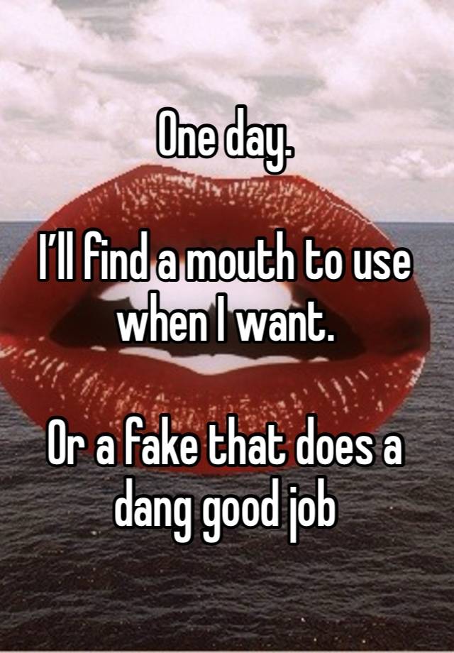 One day. 

I’ll find a mouth to use when I want. 

Or a fake that does a dang good job 