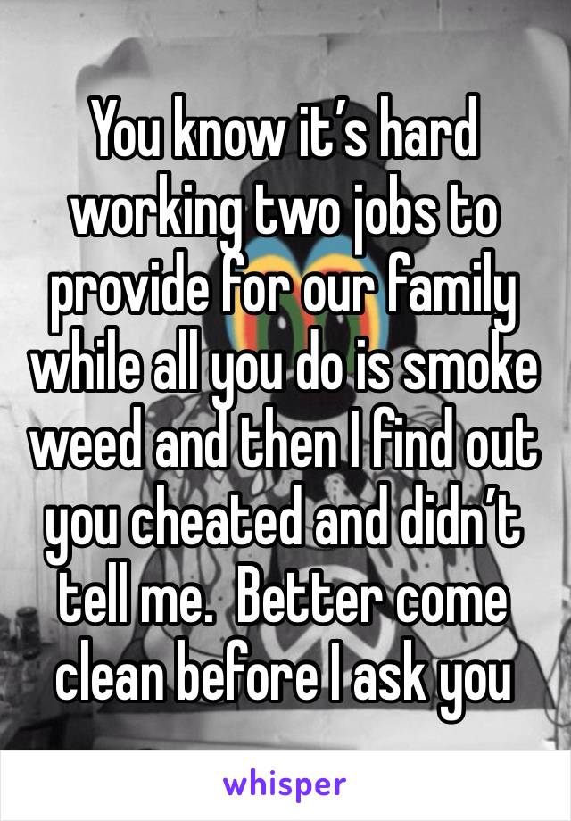 You know it’s hard working two jobs to provide for our family while all you do is smoke weed and then I find out you cheated and didn’t tell me.  Better come clean before I ask you 