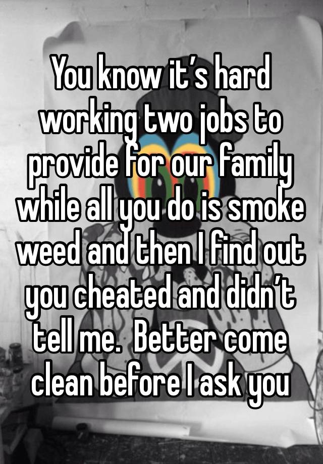 You know it’s hard working two jobs to provide for our family while all you do is smoke weed and then I find out you cheated and didn’t tell me.  Better come clean before I ask you 