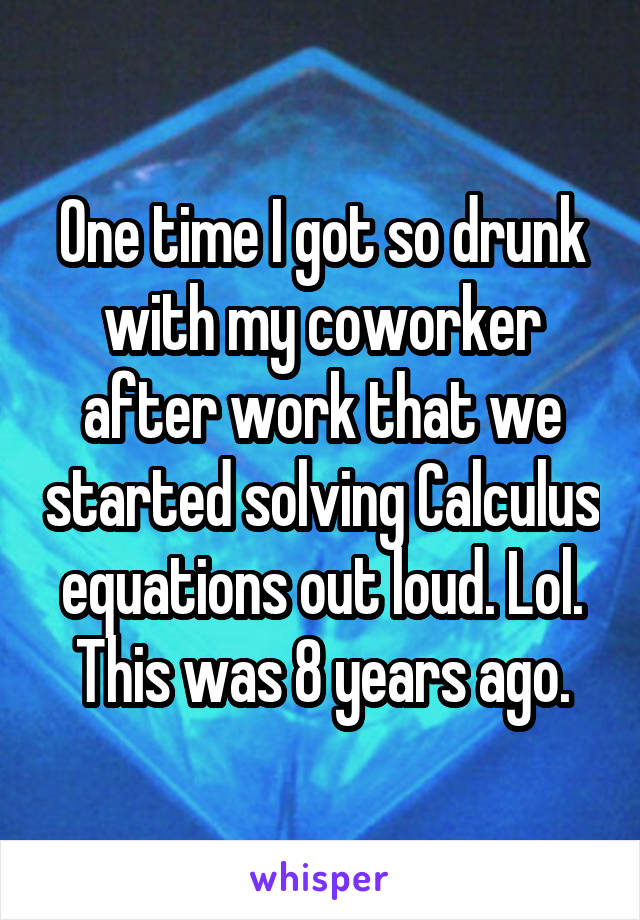 One time I got so drunk with my coworker after work that we started solving Calculus equations out loud. Lol. This was 8 years ago.