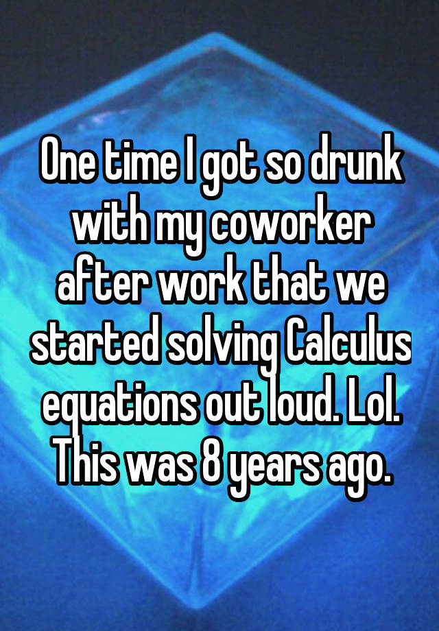 One time I got so drunk with my coworker after work that we started solving Calculus equations out loud. Lol. This was 8 years ago.