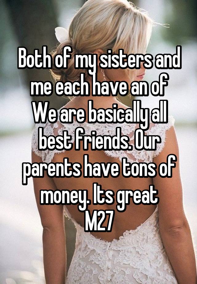 Both of my sisters and me each have an of
We are basically all best friends. Our parents have tons of money. Its great
M27