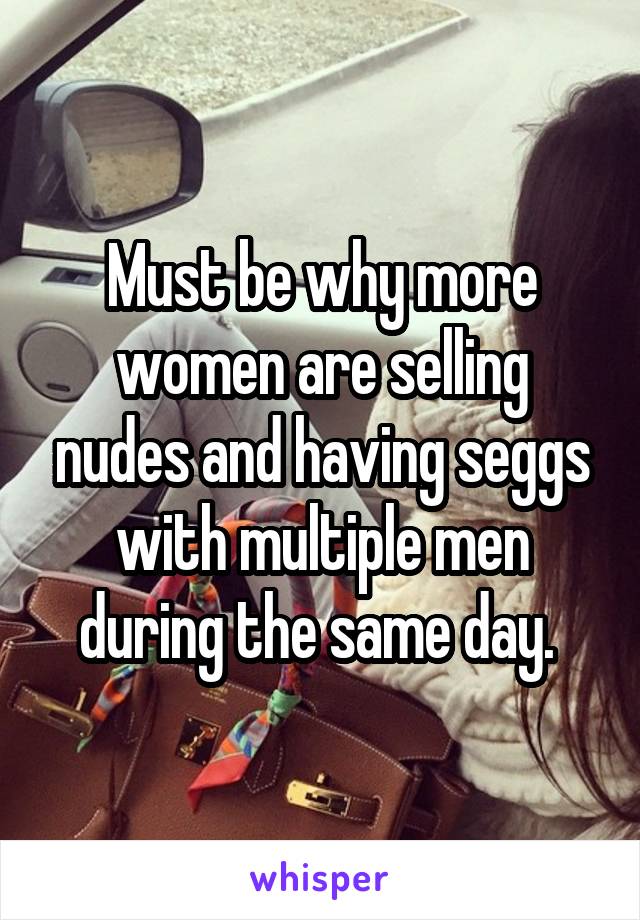 Must be why more women are selling nudes and having seggs with multiple men during the same day. 