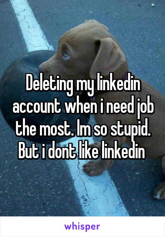 Deleting my linkedin account when i need job the most. Im so stupid. But i dont like linkedin 