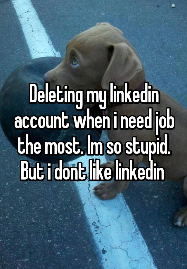 Deleting my linkedin account when i need job the most. Im so stupid. But i dont like linkedin 